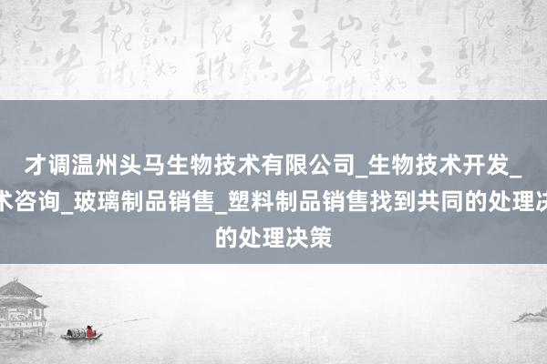 才调温州头马生物技术有限公司_生物技术开发_技术咨询_玻璃制品销售_塑料制品销售找到共同的处理决策